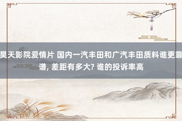 昊天影院爱情片 国内一汽丰田和广汽丰田质料谁更靠谱, 差距有多大? 谁的投诉率高