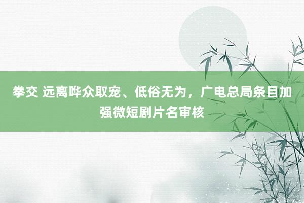 拳交 远离哗众取宠、低俗无为,广电总局条目加强微短剧片名审核