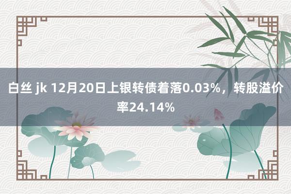 白丝 jk 12月20日上银转债着落0.03%,转股溢价率24.14%