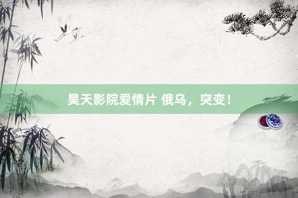 昊天影院爱情片 俄乌，突变！