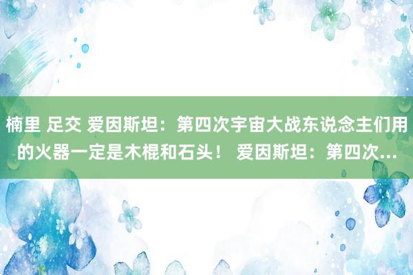楠里 足交 爱因斯坦：第四次宇宙大战东说念主们用的火器一定是木棍和石头！ 爱因斯坦：第四次...