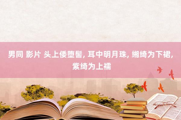 男同 影片 头上倭堕髻, 耳中明月珠, 缃绮为下裙, 紫绮为上襦