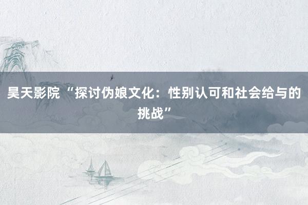 昊天影院 “探讨伪娘文化：性别认可和社会给与的挑战”