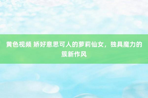 黄色视频 娇好意思可人的萝莉仙女,独具魔力的簇新作风