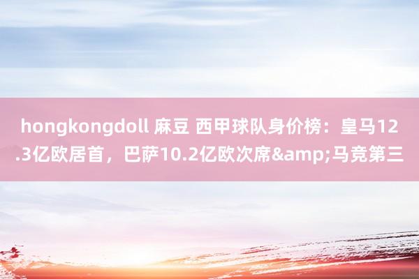 hongkongdoll 麻豆 西甲球队身价榜：皇马12.3亿欧居首，巴萨10.2亿欧次席&