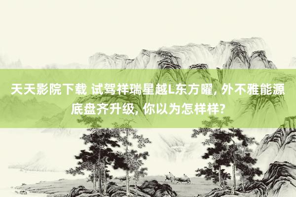 天天影院下载 试驾祥瑞星越L东方曜, 外不雅能源底盘齐升级, 你以为怎样样?