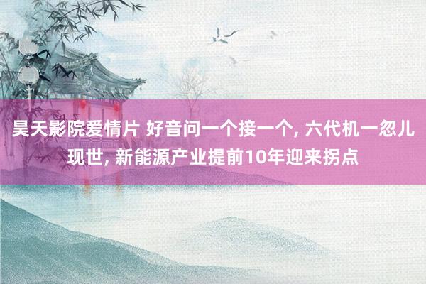 昊天影院爱情片 好音问一个接一个, 六代机一忽儿现世, 新能源产业提前10年迎来拐点