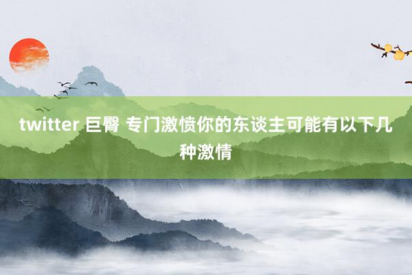 twitter 巨臀 专门激愤你的东谈主可能有以下几种激情