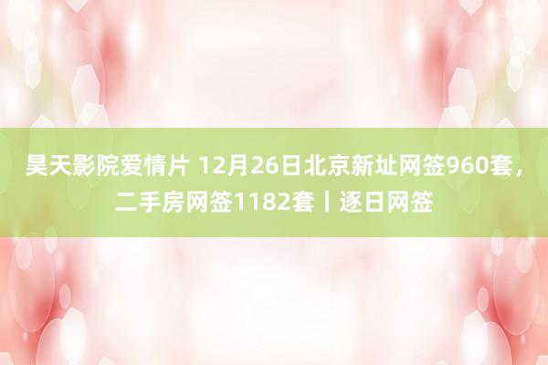昊天影院爱情片 12月26日北京新址网签960套，二手房网签1182套丨逐日网签