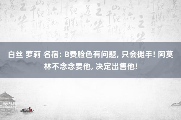 白丝 萝莉 名宿: B费脸色有问题, 只会摊手! 阿莫林不念念要他, 决定出售他!