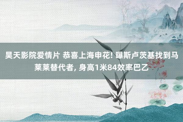 昊天影院爱情片 恭喜上海申花! 曝斯卢茨基找到马莱莱替代者, 身高1米84效率巴乙