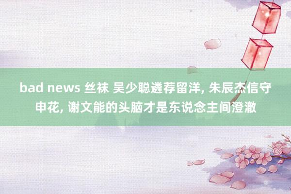 bad news 丝袜 吴少聪遴荐留洋, 朱辰杰信守申花, 谢文能的头脑才是东说念主间澄澈