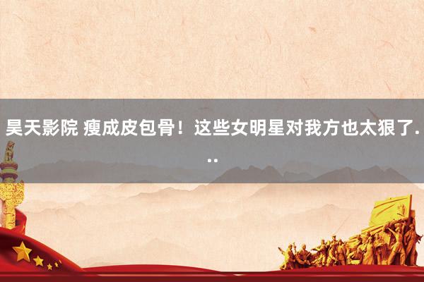 昊天影院 瘦成皮包骨！这些女明星对我方也太狠了...