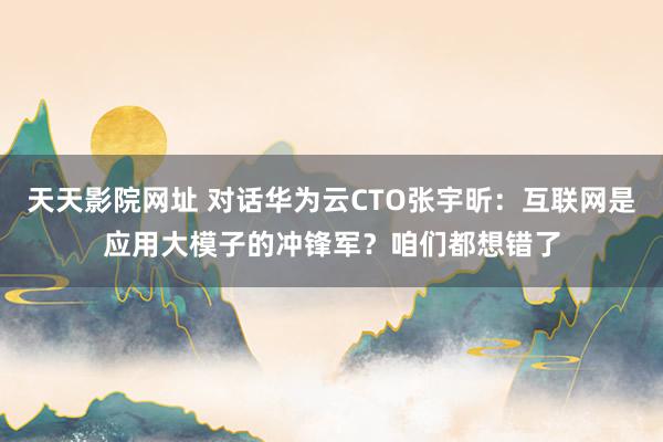 天天影院网址 对话华为云CTO张宇昕：互联网是应用大模子的冲锋军？咱们都想错了