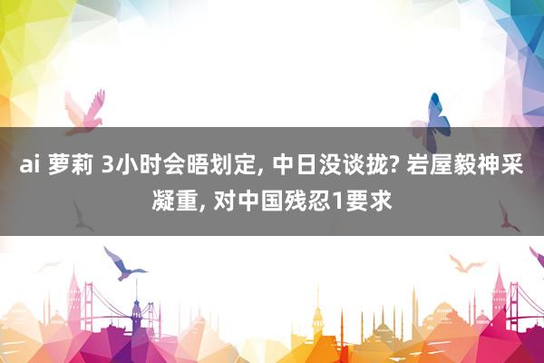 ai 萝莉 3小时会晤划定, 中日没谈拢? 岩屋毅神采凝重, 对中国残忍1要求