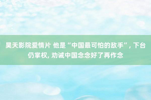昊天影院爱情片 他是“中国最可怕的敌手”, 下台仍掌权, 劝诫中国念念好了再作念