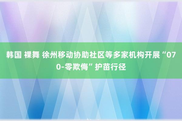 韩国 裸舞 徐州移动协助社区等多家机构开展“070-零欺侮”护苗行径