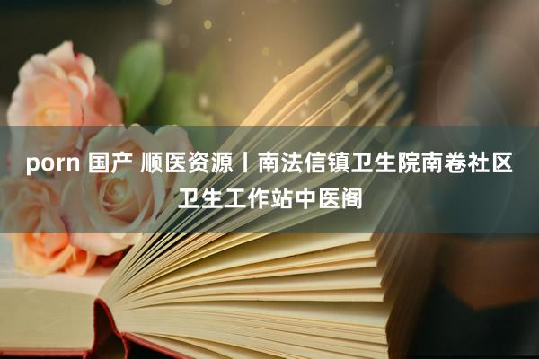 porn 国产 顺医资源丨南法信镇卫生院南卷社区卫生工作站中医阁
