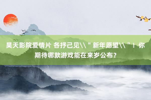 昊天影院爱情片 各抒己见\＂新年愿望\＂！你期待哪款游戏能在来岁公布？