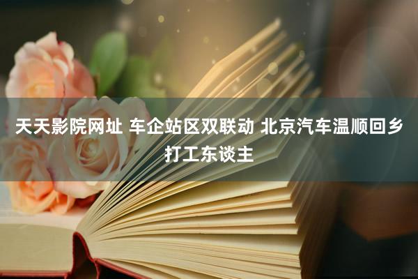 天天影院网址 车企站区双联动 北京汽车温顺回乡打工东谈主