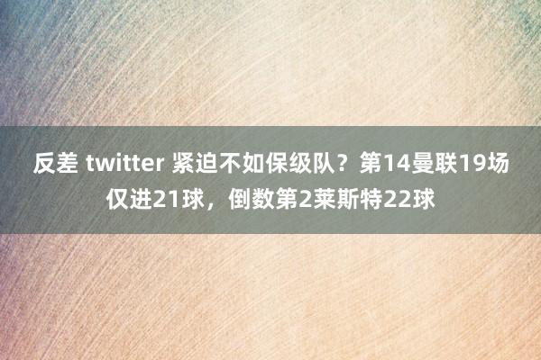 反差 twitter 紧迫不如保级队？第14曼联19场仅进21球，倒数第2莱斯特22球