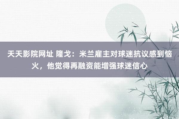天天影院网址 隆戈：米兰雇主对球迷抗议感到恼火，他觉得再融资能增强球迷信心