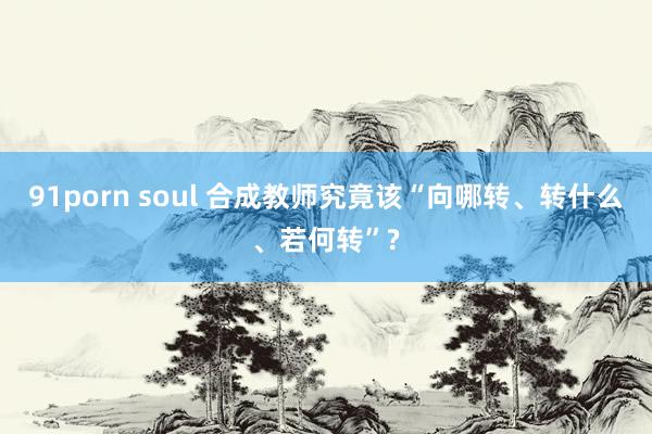 91porn soul 合成教师究竟该“向哪转、转什么、若何转”?