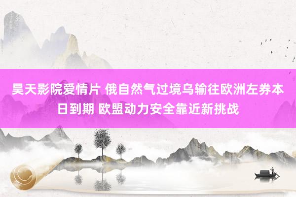 昊天影院爱情片 俄自然气过境乌输往欧洲左券本日到期 欧盟动力安全靠近新挑战