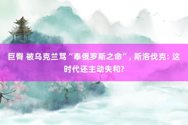 巨臀 被乌克兰骂“奉俄罗斯之命”， 斯洛伐克: 这时代还主动失和?