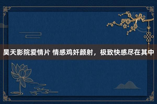 昊天影院爱情片 情感鸡奸颜射，极致快感尽在其中