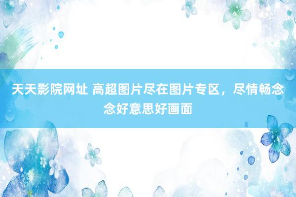 天天影院网址 高超图片尽在图片专区，尽情畅念念好意思好画面