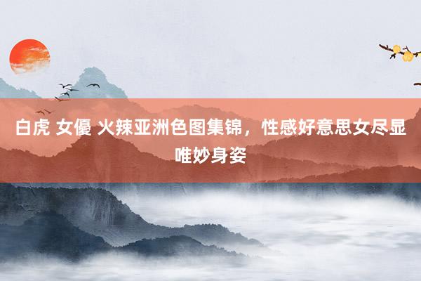 白虎 女優 火辣亚洲色图集锦,性感好意思女尽显唯妙身姿