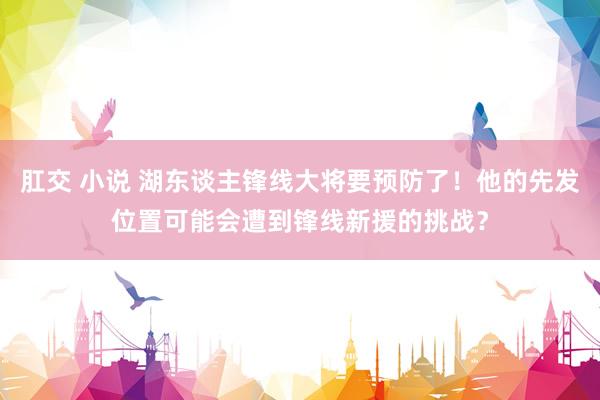 肛交 小说 湖东谈主锋线大将要预防了!他的先发位置可能会遭到锋线新援的挑战?
