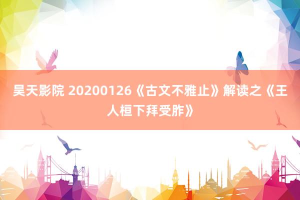 昊天影院 20200126《古文不雅止》解读之《王人桓下拜受胙》