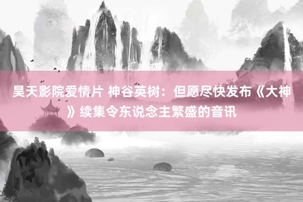 昊天影院爱情片 神谷英树：但愿尽快发布《大神》续集令东说念主繁盛的音讯
