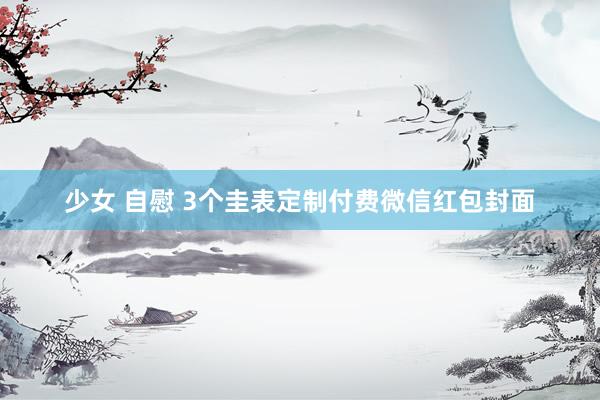 少女 自慰 3个圭表定制付费微信红包封面