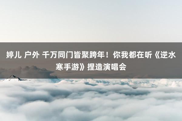 婷儿 户外 千万同门皆聚跨年！你我都在听《逆水寒手游》捏造演唱会