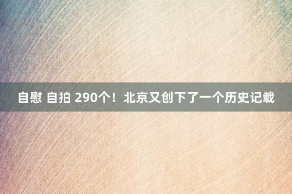 自慰 自拍 290个！北京又创下了一个历史记载
