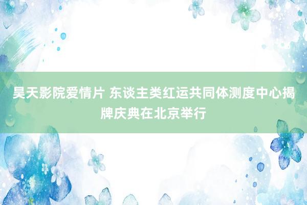 昊天影院爱情片 东谈主类红运共同体测度中心揭牌庆典在北京举行
