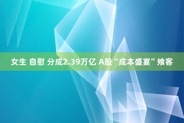 女生 自慰 分成2.39万亿 A股“成本盛宴”飨客