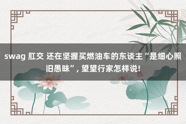 swag 肛交 还在坚握买燃油车的东谈主“是细心照旧愚昧”， 望望行家怎样说!