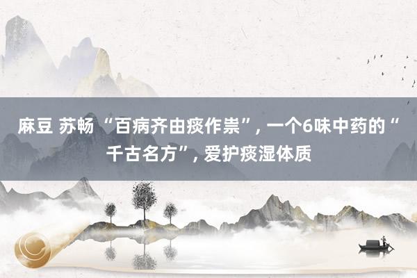 麻豆 苏畅 “百病齐由痰作祟”, 一个6味中药的“千古名方”, 爱护痰湿体质