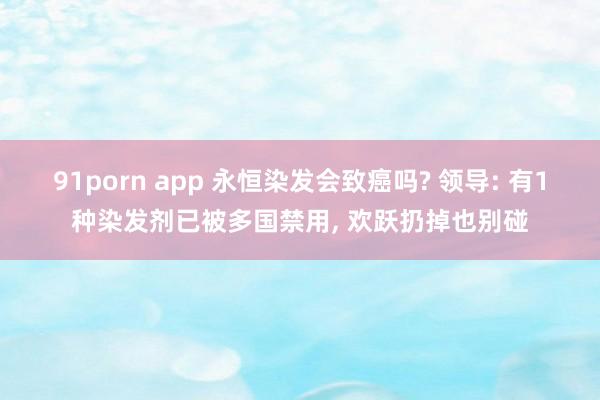 91porn app 永恒染发会致癌吗? 领导: 有1种染发剂已被多国禁用, 欢跃扔掉也别碰