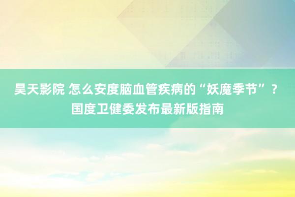 昊天影院 怎么安度脑血管疾病的“妖魔季节” ? 国度卫健委发布最新版指南
