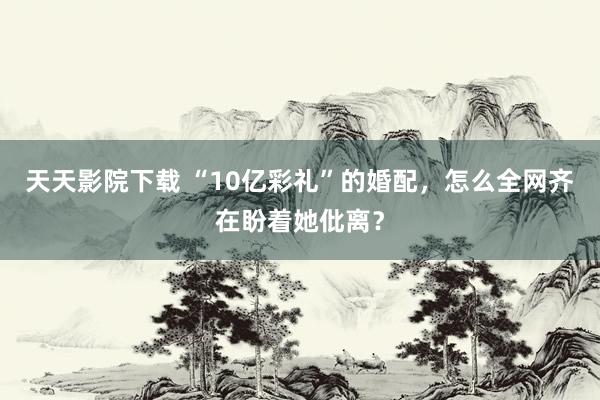 天天影院下载 “10亿彩礼”的婚配，怎么全网齐在盼着她仳离？