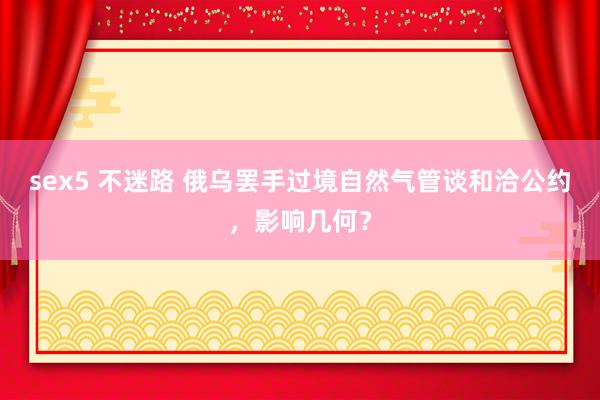 sex5 不迷路 俄乌罢手过境自然气管谈和洽公约，影响几何？