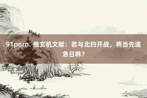 91porn. 俄玄机文献：若与北约开战，将当先遑急日韩？