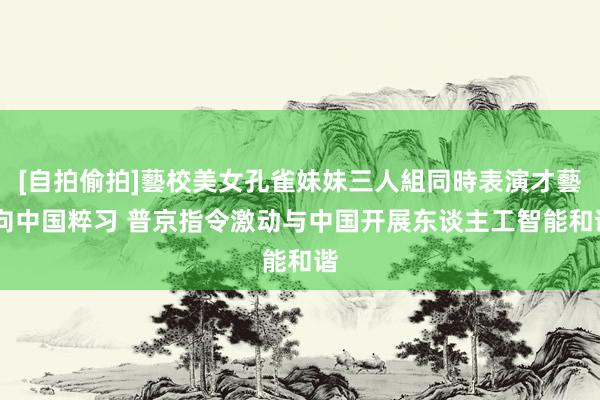 [自拍偷拍]藝校美女孔雀妹妹三人組同時表演才藝 向中国粹习 普京指令激动与中国开展东谈主工智能和谐