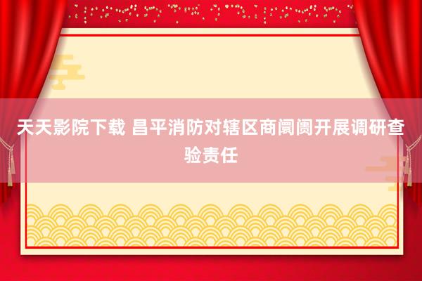 天天影院下载 昌平消防对辖区商阛阓开展调研查验责任