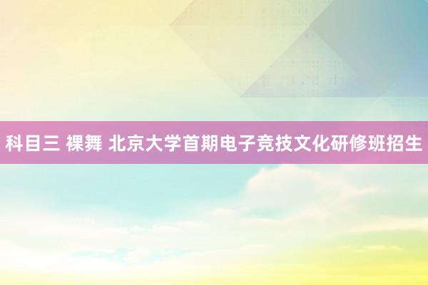 科目三 裸舞 北京大学首期电子竞技文化研修班招生